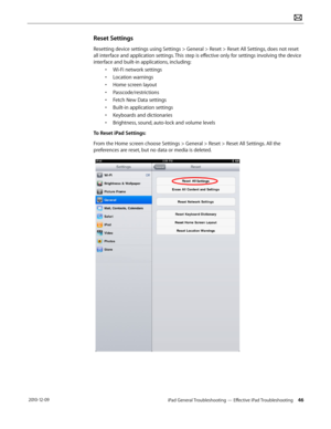 Page 46iPad General Troubleshooting — Effective iPad Troubleshooting 46 2010-12-09
Reset Settings
Resetting device settings using Settings > General > Reset > Reset All Settings, does not reset 
all interface and application settings. This step is effective only for settings involving the device 
interface and built-in applications, including:
• Wi-Fi network settings
• Location warnings
• Home screen layout
• Passcode/restrictions
• Fetch New Data settings
• Built-in application settings
• Keyboards and...