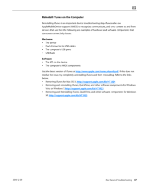Page 47iPad General Troubleshooting 47 2010-12-09
Reinstall iTunes on the Computer
Reinstalling iTunes is an important device troubleshooting step. iTunes relies on 
AppleMobileDevice support (AMDS) to recognize, communicate, and sync content to and from 
devices that use the iOS. Following are examples of hardware and software components that 
can cause connectivity issues:
Hardware:
• The device
• Dock Connector to USB cables
• The computer’s USB ports
• USB hubs
Software:
• The iOS on the device
• The...