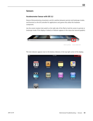 Page 53iPad General Troubleshooting — Sensors  53 2010-12-09
Sensors 
Accelerometer Sensor with iOS 3.2
Detects iPad positioning, movement, and tilt, switches between portrait and landscape modes, 
and functions as the tilt controller for applications and games that utilize this hardware 
component.
Use the screen rotation lock switch on the right side of the iPad to lock the screen in portrait or 
landscape mode. If the display is locked, an indicator appears in the status bar (second graphic).
The lock...