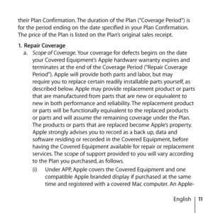 Page 1111
English
their Plan Confirmation. The duration of the Plan (“Coverage Period”) is 
for the period ending on the date specified in your Plan Confirmation. 
The price of the Plan is listed on the Plan’s original sales receipt. 
1.
 Repair Coverage 
a.   Scope of Coverage. Your coverage for defects begins on the date 
your Covered Equipment’s Apple hardware warranty expires and 
terminates at the end of the Coverage Period (“Repair Coverage 
Period”). Apple will provide both parts and labor, but may...