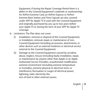 Page 1313
English
Equipment, if during the Repair Coverage Period there is a 
defect in the Covered Equipment’s materials or workmanship. 
An AirPort Extreme Card, an AirPort Express or AirPort 
Extreme Base Station and Time Capsule are also covered 
under APP for Apple TV if used with the Covered Equipment 
and originally purchased by you up to two years before 
your Apple TV or during the term of your APP for Apple TV 
coverage.
b.   Limitations. The Plan does not cover: 
(i)  Installation, removal or...