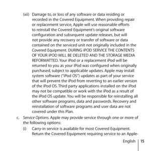 Page 1515
English
(xii) 
Damage to, or loss of any software or data residing or 
recorded in the Covered Equipment. When providing repair 
or replacement service, Apple will use reasonable efforts 
to reinstall the Covered Equipment’s original software 
configuration and subsequent update releases, but will 
not provide any recovery or transfer of software or data 
contained on the serviced unit not originally included in the 
Covered Equipment. DURING iPOD SERVICE THE CONTENTS 
OF YOUR iPOD WILL BE DELETED AND...