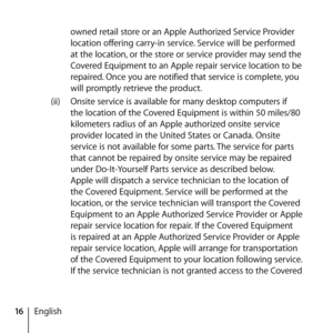 Page 1616English owned retail store or an Apple Authorized Service Provider 
location offering carry-in service. Service will be performed 
at the location, or the store or service provider may send the 
Covered Equipment to an Apple repair service location to be 
repaired. Once you are notified that service is complete, you 
will promptly retrieve the product. 
(ii)  Onsite service is available for many desktop computers if 
the location of the Covered Equipment is within 50 miles/80 
kilometers radius of an...
