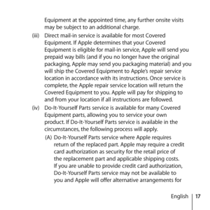 Page 1717
English
Equipment at the appointed time, any further onsite visits 
may be subject to an additional charge. 
(iii)  Direct mail-in service is available for most Covered 
Equipment. If Apple determines that your Covered 
Equipment is eligible for mail-in service, Apple will send you 
prepaid way bills (and if you no longer have the original 
packaging, Apple may send you packaging material) and you 
will ship the Covered Equipment to Apple’s repair service 
location in accordance with its instructions....