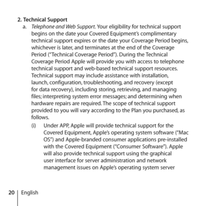 Page 2020English
2.
 Technical Support 
a.   Telephone and Web Support.  Your eligibility for technical support 
begins on the date your Covered Equipment’s complimentary 
technical support expires or the date your Coverage Period begins, 
whichever is later, and terminates at the end of the Coverage 
Period (“Technical Coverage Period”). During the Technical 
Coverage Period Apple will provide you with access to telephone 
technical support and web-based technical support resources. 
Technical support may...