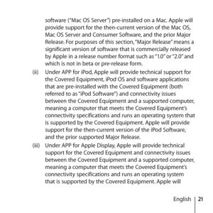 Page 2121
English
software (“Mac OS Server”) pre-installed on a Mac. Apple will 
provide support for the then-current version of the Mac OS, 
Mac OS Server and Consumer Software, and the prior Major 
Release. For purposes of this section, “Major Release” means a 
significant version of software that is commercially released 
by Apple in a release number format such as “1.0” or “2.0” and 
which is not in beta or pre-release form. 
(ii)  Under APP for iPod, Apple will provide technical support for 
the Covered...