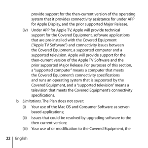 Page 2222English provide support for the then-current version of the operating 
system that it provides connectivity assistance for under APP 
for Apple Display, and the prior supported Major Release.
(iv)  Under APP for Apple TV, Apple will provide technical 
support for the Covered Equipment, software applications 
that are pre-installed with the Covered Equipment 
(“Apple TV Software”) and connectivity issues between 
the Covered Equipment, a supported computer and a 
supported television. Apple will provide...