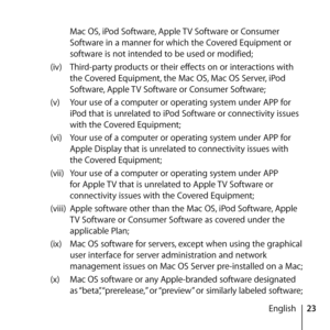 Page 2323
English
Mac OS, iPod Software, Apple TV Software or Consumer 
Software in a manner for which the Covered Equipment or 
software is not intended to be used or modified; 
(iv)  Third-party products or their effects on or interactions with 
the Covered Equipment, the Mac OS, Mac OS Server, iPod 
Software, Apple TV Software or Consumer Software; 
(v)  Your use of a computer or operating system under APP for 
iPod that is unrelated to iPod Software or connectivity issues 
with the Covered Equipment;
(vi)...
