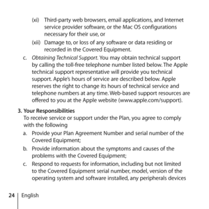 Page 2424English(xi) 
Third-party web browsers, email applications, and Internet 
service provider software, or the Mac OS configurations 
necessary for their use, or 
(xii)  Damage to, or loss of any software or data residing or 
recorded in the Covered Equipment. 
c.   Obtaining Technical Support. You may obtain technical support 
by calling the toll-free telephone number listed below. The Apple 
technical support representative will provide you technical 
support. Apple’s hours of service are described...