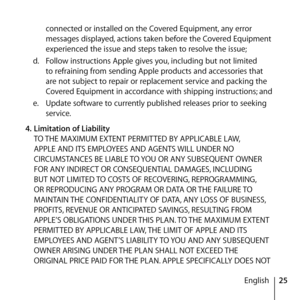 Page 2525
English
connected or installed on the Covered Equipment, any error 
messages displayed, actions taken before the Covered Equipment 
experienced the issue and steps taken to resolve the issue;
d.   Follow instructions Apple gives you, including but not limited 
to refraining from sending Apple products and accessories that 
are not subject to repair or replacement service and packing the 
Covered Equipment in accordance with shipping instructions; and 
e.   Update software to currently published...