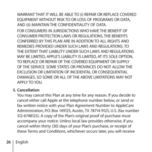 Page 2626EnglishWARRANT THAT IT WILL BE ABLE TO (i) REPAIR OR REPLACE COVERED 
EQUIPMENT WITHOUT RISK TO OR LOSS OF PROGRAMS OR DATA, 
AND (ii) MAINTAIN THE CONFIDENTIALITY OF DATA. 
FOR CONSUMERS IN JURISDICTIONS WHO HAVE THE BENEFIT OF 
CONSUMER PROTECTION LAWS OR REGULATIONS, THE BENEFITS 
CONFERRED BY THIS PLAN ARE IN ADDITION TO ALL RIGHTS AND 
REMEDIES PROVIDED UNDER SUCH LAWS AND REGULATIONS. TO 
THE EXTENT THAT LIABILITY UNDER SUCH LAWS AND REGULATIONS 
MAY BE LIMITED, APPLE’S LIABILITY IS LIMITED, AT...