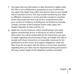 Page 2929
English
f.
  You agree that any information or data disclosed to Apple under 
this Plan is not confidential or proprietary to you. Furthermore, 
you agree that Apple may collect and process data on your behalf 
when it provides service. This may include transferring your data 
to affiliated companies or service providers located in countries 
where data protection laws may be less comprehensive than 
your country of residence, including but not limited to Australia, 
Canada, countries of the European...