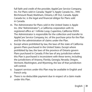 Page 3131
English
full faith and credit of the provider, AppleCare Service Company, 
Inc. For Plans sold in Canada, “Apple” is Apple Canada Inc., 7495 
Birchmount Road, Markham, Ontario, L3R 5G2, Canada. Apple 
Canada Inc. is the legal and financial obligor for Plans sold  
in Canada.
m.  The Administrator for Plans sold in the United States is Apple 
Inc. (the “Administrator”), a California corporation with its 
registered office at 1 Infinite Loop, Cupertino, California 95014. 
The Administrator is...