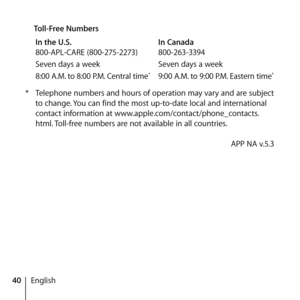 Page 4040English
 
Toll-Free Numbers
In the U.S.   In Canada
800-APL-CARE (800-275-2273)  800-263-3394
Seven days a week  Seven days a week
8:00 A.M. to 8:00 P.M. Central time
*  9:00 A.M. to 9:00 P.M. Eastern time*
*  Telephone numbers and hours of operation may vary and are subject 
to change. You can find the most up-to-date local and international 
contact information at www.apple.com/contact/phone_contacts.
html. Toll-free numbers are not available in all countries. 
    APP NA v.5.3  