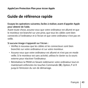 Page 4343
Français
AppleCare Protection Plan pour écran Apple
Guide de référence rapide
Essayez les opérations suivantes, faciles à réaliser, avant d’appeler Apple 
pour obtenir de l’aide.
Avant toute chose, assurez-vous que votre ordinateur est allumé et que 
le moniteur est branché sur une prise, que tous les câbles sont bien 
connectés à l’ordinateur et à l’écran et que votre ordinateur n’est pas en 
veille. 
Si aucune image n’apparaît sur l’écran :
•  Vérifiez à nouveau que les câbles et les connecteurs...