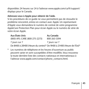 Page 4545
Français
disponibles 24 heures sur 24 à l’adresse www.apple.com/ca/fr/support/
displays pour le Canada.
Adressez-vous à Apple pour obtenir de l’aide.
Si les procédures de ce guide ne vous permettent pas de résoudre le 
problème rencontré, entrez en contact avec Apple. Un représentant 
d’Apple vous demandera le numéro de contrat de votre programme 
AppleCare Protection Plan pour écran Apple ou le numéro de série de 
votre écran Apple.
Aux États Unis  Au Canada
(800)-APL-CARE (800-275-2273)...