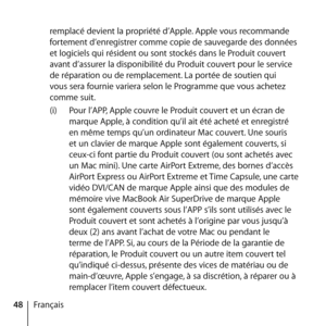 Page 4848Françaisremplacé devient la propriété d’Apple. Apple vous recommande 
fortement d’enregistrer comme copie de sauvegarde des données 
et logiciels qui résident ou sont stockés dans le Produit couvert 
avant d’assurer la disponibilité du Produit couvert pour le service 
de réparation ou de remplacement. La portée de soutien qui  
vous sera fournie variera selon le Programme que vous achetez 
comme suit. 
(i) 
Pour l’APP, Apple couvre le Produit couvert et un écran de 
marque Apple, à condition qu’il ait...