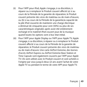 Page 4949
Français
(ii) 
Pour l’APP pour iPod, Apple s’engage, à sa discrétion, à 
réparer ou à remplacer le Produit couvert affecté (a) si au 
cours de la Période de la garantie de réparation, le Produit 
couvert présente des vices de matériau ou de main-d’œuvre, 
ou (b) si au cours de la Période de la garantie,la capacité de 
la pile iPod couverte de maintenir une charge électrique 
a diminué de cinquante pour cent (50%) ou plus de ses 
caractéristiques originales après avoir été entièrement 
rechargé et le...