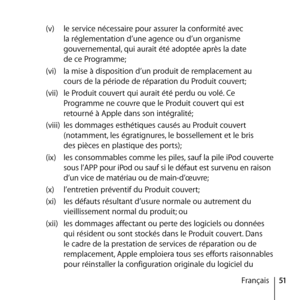 Page 5151
Français
(v) 
le service nécessaire pour assurer la conformité avec 
la réglementation d’une agence ou d’un organisme 
gouvernemental, qui aurait été adoptée après la date  
de ce Programme;
(vi)  la mise à disposition d’un produit de remplacement au  
cours de la période de réparation du Produit couvert;
(vii)  le Produit couvert qui aurait été perdu ou volé. Ce 
Programme ne couvre que le Produit couvert qui est 
retourné à Apple dans son intégralité; 
(viii)  les dommages esthétiques causés au...