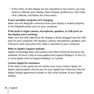 Page 88English
• 
If the colors on the display are too saturated or not correct, you may 
need to calibrate your display. Open Displays preferences, click Color, 
click Calibrate, and follow the instructions.
If your portable computer isn’t charging:
Make sure the MagSafe connector from your display is seated properly 
in the MagSafe power port on your computer.
If the built-in iSight camera, microphone, speakers, or USB ports on 
the display aren’t working:
Make sure the USB cable from the display is firmly...