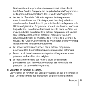 Page 7171
Français
Gestionnaire est responsable du recouvrement et transfert à 
AppleCare Service Company, Inc. du prix d’achat du Programme et 
de la gestion des réclamations dans le cadre du Programme. 
n.   Les lois de l’État de la Californie régissent les Programmes 
souscrits aux États-Unis d’Amérique, sauf dans les juridictions 
dans lesquelles il serait interdit par la loi. Les lois de la province de 
l’Ontario régissent les Programmes souscrits au Canada, sauf dans 
les juridictions dans lesquelles il...