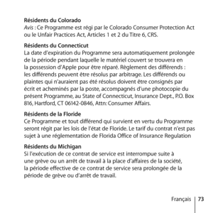 Page 7373
Français
 
Résidents du Colorado 
Avis : Ce Programme est régi par le Colorado Consumer Protection Act 
ou le Unfair Practices Act, Articles 1 et 2 du Titre 6, CRS.
  Résidents du Connecticut 
La date d’expiration du Programme sera automatiquement prolongée 
de la période pendant laquelle le matériel couvert se trouvera en 
la possession d’Apple pour être réparé. Règlement des différends : 
les différends peuvent être résolus par arbitrage. Les différends ou 
plaintes qui n’auraient pas été résolus...