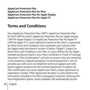 Page 1010English
AppleCare Protection Plan
AppleCare Protection Plan for iPod
AppleCare Protection Plan for Apple Display
AppleCare Protection Plan for Apple TV
Terms and Conditions
Your AppleCare Protection Plan (“APP”), AppleCare Protection Plan 
for iPod (“APP for iPod”), AppleCare Protection Plan for Apple Display 
(“APP for Apple Display”) or AppleCare Protection Plan for Apple TV 
(“APP for Apple TV”), (each referred to herein as the “Plan”) is governed 
by these Terms and Conditions and constitutes your...