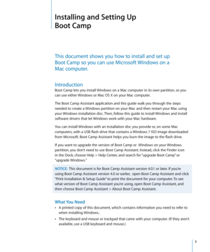 Page 3   3
Installing and Setting Up 
Boot Camp
This document shows you how to install and set up  
Boot Camp so you can use Microsoft Windows on a  
Mac computer.
Introduction
Boot Camp lets you install Windows on a Mac computer in its own partition, so you 
can use either Windows or Mac OS X on your Mac computer.
The Boot Camp Assistant application and this guide walk you through the steps 
needed to create a Windows partition on your Mac and then restart your Mac using 
your Windows installation disc. Then,...