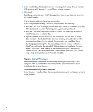 Page 6 6
  5 Insert your Windows 7 installation disc into your computer’s optical drive, or insert the 
USB flash drive with Windows 7 into a USB port on your computer
  6 Click Install
Boot Camp Assistant creates the Windows partition, restarts your Mac, and opens the 
Windows 7 installer.
If You Have Problems Creating a Partition
If you have problems creating a Windows partition, check the following:
 
ÂYour Mac’s disk must be a single partition, formatted as Mac OS Extended (Journaled). 
If the disk already...