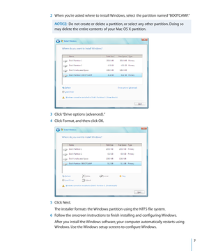 Page 7   7
 2 When you’re asked where to install Windows, select the partition named “BOOTCAMP.”
NOTICE:  Do not create or delete a partition, or select any other partition. Doing so 
may delete the entire contents of your Mac OS X partition.
  3 Click “Drive options (advanced).”
  4 Click Format, and then click OK.
  5 Click Next.
The installer formats the Windows partition using the NTFS file system.
  6 Follow the onscreen instructions to finish installing and configuring Windows.
After you install the...