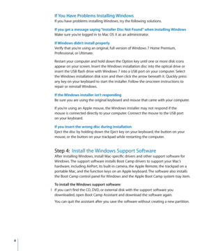 Page 8 8
If You Have Problems Installing Windows
If you have problems installing Windows, try the following solutions.
If you get a message saying “Installer Disc Not Found” when installing Windows
Make sure you’re logged in to Mac OS X as an administrator.
If Windows didn’t install properly
Verify that you’re using an original, full version of Windows 7 Home Premium, 
Professional, or Ultimate.
Restart your computer and hold down the Option key until one or more disk icons 
appear on your screen. Insert the...