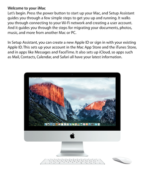 Page 2Welcome to your iMac 
Let’s begin. Press the power button to start up your Mac, and Setup Assistant 
guides you through a few simple steps to get you up and running. It walks  
you through connecting to your Wi-Fi network and creating a user account.  
And it guides you through the steps for migrating your documents, photos, 
music, and more from another Mac or PC.
In Setup Assistant, you can create a new Apple ID or sign in with your existing 
Apple ID. This sets up your account in the Mac App Store and...
