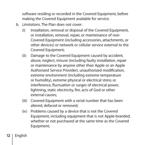Page 1212Englishsoftware residing or recorded in the Covered Equipment, before 
making the Covered Equipment available for service. 
b.   Limitations. The Plan does not cover:
(i)  Installation, removal or disposal of the Covered Equipment, 
or installation, removal, repair, or maintenance of non-
Covered Equipment (including accessories, attachments, or 
other devices) or network or cellular service external to the 
Covered Equipment;
(ii)  Damage to the Covered Equipment caused by accident, 
abuse, neglect,...