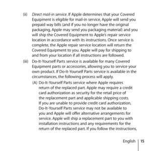 Page 1515
English
(ii) 
Direct mail-in service. If Apple determines that your Covered 
Equipment is eligible for mail-in service, Apple will send you 
prepaid way bills (and if you no longer have the original 
packaging, Apple may send you packaging material) and you 
will ship the Covered Equipment to Apple’s repair service 
location in accordance with its instructions. Once service is 
complete, the Apple repair service location will return the 
Covered Equipment to you. Apple will pay for shipping to 
and...