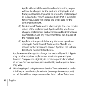 Page 1616English Apple will cancel the credit card authorization, so you 
will not be charged for the part and shipping to and 
from your location. If you fail to return the replaced part 
as instructed or return a replaced part that is ineligible 
for service, Apple will charge the credit card for the 
authorized amount. 
(B)  Do-It-Yourself Parts service where Apple does not require 
return of the replaced part. Apple will ship you free of 
charge a replacement part accompanied by instructions 
on...