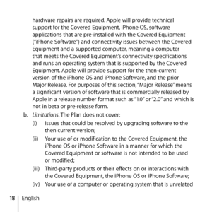 Page 1818Englishhardware repairs are required. Apple will provide technical 
support for the Covered Equipment, iPhone OS, software 
applications that are pre-installed with the Covered Equipment 
(“iPhone Software”) and connectivity issues between the Covered 
Equipment and a supported computer, meaning a computer 
that meets the Covered Equipment’s connectivity specifications 
and runs an operating system that is supported by the Covered 
Equipment. Apple will provide support for the then-current 
version of...