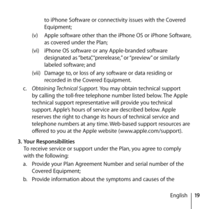 Page 1919
English
to iPhone Software or connectivity issues with the Covered 
Equipment;
(v)  Apple software other than the iPhone OS or iPhone Software, 
as covered under the Plan;
(vi)  iPhone OS software or any Apple-branded software 
designated as “beta”, “prerelease,” or “preview” or similarly 
labeled software; and
(vii)  Damage to, or loss of any software or data residing or 
recorded in the Covered Equipment.
c.   Obtaining Technical Support. You may obtain technical support 
by calling the toll-free...