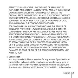 Page 2121
English
PERMITTED BY APPLICABLE LAW, THE LIMIT OF APPLE AND ITS 
EMPLOYEES AND AGENT’S LIABILITY TO YOU AND ANY SUBSEQUENT 
OWNER ARISING UNDER THE PLAN SHALL NOT EXCEED THE 
ORIGINAL PRICE PAID FOR THE PLAN. APPLE SPECIFICALLY DOES NOT 
WARRANT THAT IT WILL BE ABLE TO (i) REPAIR OR REPLACE COVERED 
EQUIPMENT WITHOUT RISK TO OR LOSS OF PROGRAMS OR DATA, 
AND (ii) MAINTAIN THE CONFIDENTIALITY OF DATA. 
FOR CONSUMERS IN JURISDICTIONS WHO HAVE THE BENEFIT OF 
CONSUMER PROTECTION LAWS OR REGULATIONS, THE...