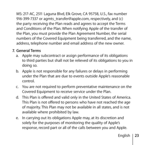 Page 2323
English
MS: 217-AC, 2511 Laguna Blvd, Elk Grove, CA 95758, U.S., fax number 
916-399-7337 or agmts_transfer@apple.com, respectively, and (c) 
the party receiving the Plan reads and agrees to accept the Terms 
and Conditions of the Plan. When notifying Apple of the transfer of 
the Plan, you must provide the Plan Agreement Number, the serial 
numbers of the Covered Equipment being transferred, and the name, 
address, telephone number and email address of the new owner.
7.  General Terms
a.   Apple may...