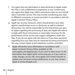 Page 2424Englishf.
  You agree that any information or data disclosed to Apple under 
this Plan is not confidential or proprietary to you. Furthermore, 
you agree that Apple may collect and process data on your behalf 
when it provides service. This may include transferring your data 
to affiliated companies or service providers in accordance with the 
Apple Customer Privacy Policy.
g.   Apple has security measures, which should protect your data 
against unauthorized access or disclosure as well as unlawful...
