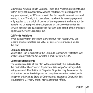 Page 2727
English
Minnesota, Nevada, South Carolina, Texas and Wyoming residents, and 
within sixty (60) days for New Mexico residents, we are required to 
pay you a penalty of 10% per month for the unpaid amount due and 
owing to you. The right to cancel and receive this penalty payment 
only applies to the original owner of the Agreement and may not be 
transferred or assigned. The obligations of the provider under this 
service contract are backed by the full faith and credit of the provider, 
AppleCare...