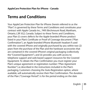 Page 3535
English
AppleCare Protection Plan for iPhone - Canada
Terms and Conditions
Your AppleCare Protection Plan for iPhone (herein referred to as the 
“Plan”) is governed by these Terms and Conditions and constitutes your 
contract with Apple Canada Inc., 7495 Birchmount Road, Markham, 
Ontario, L3R 5G2, Canada. Subject to these Terms and Conditions, 
your Plan (i) covers defects for the Apple-branded iPhone product 
listed in your Plan’s Certificate or Proof of Coverage document (“Plan 
Confirmation”), an...