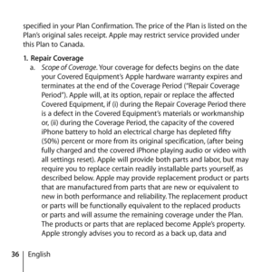 Page 3636English
specified in your Plan Confirmation. The price of the Plan is listed on the 
Plan’s original sales receipt. Apple may restrict service provided under 
this Plan to Canada.
1.
 Repair Coverage  
a.   Scope of Coverage. Your coverage for defects begins on the date 
your Covered Equipment’s Apple hardware warranty expires and 
terminates at the end of the Coverage Period (“Repair Coverage 
Period”). Apple will, at its option, repair or replace the affected 
Covered Equipment, if (i) during the...