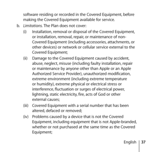 Page 3737
English
software residing or recorded in the Covered Equipment, before 
making the Covered Equipment available for service. 
b.   Limitations. The Plan does not cover:
(i)  Installation, removal or disposal of the Covered Equipment, 
or installation, removal, repair, or maintenance of non-
Covered Equipment (including accessories, attachments, or 
other devices) or network or cellular service external to the 
Covered Equipment;
(ii)  Damage to the Covered Equipment caused by accident, 
abuse, neglect,...