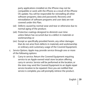 Page 3939
English
party applications installed on the iPhone may not be 
compatible or work with the iPhone as a result of the iPhone 
OS update. You will be responsible for reinstalling all other 
software programs, data and passwords. Recovery and 
reinstallation of software programs and user data are not 
covered under this Plan;
(xii)  Defects caused by normal wear and tear or otherwise due to 
normal aging of the product;
(xiii)  Protective coatings designed to diminish over time 
unless failure has...