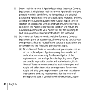 Page 4040English(ii) 
Direct mail-in service. If Apple determines that your Covered 
Equipment is eligible for mail-in service, Apple will send you 
prepaid way bills (and if you no longer have the original 
packaging, Apple may send you packaging material) and you 
will ship the Covered Equipment to Apple’s repair service 
location in accordance with its instructions. Once service is 
complete, the Apple repair service location will return the 
Covered Equipment to you. Apple will pay for shipping to 
and from...