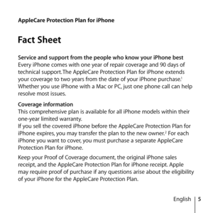 Page 55
English
AppleCare Protection Plan for iPhone
Fact Sheet
Service and support from the people who know your iPhone best
Every iPhone comes with one year of repair coverage and 90 days of 
technical support.
 The AppleCare Protection Plan for iPhone extends 
your coverage to two years from the date of your iPhone purchase.1 
Whether you use iPhone with a Mac or PC, just one phone call can help 
resolve most issues.
Coverage information
This comprehensive plan is available for all iPhone models within...
