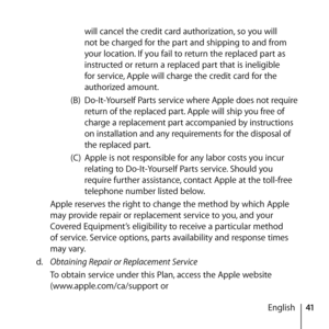 Page 4141
English
will cancel the credit card authorization, so you will 
not be charged for the part and shipping to and from 
your location. If you fail to return the replaced part as 
instructed or return a replaced part that is ineligible 
for service, Apple will charge the credit card for the 
authorized amount.
(B)  Do-It-Yourself Parts service where Apple does not require 
return of the replaced part. Apple will ship you free of 
charge a replacement part accompanied by instructions 
on installation and...