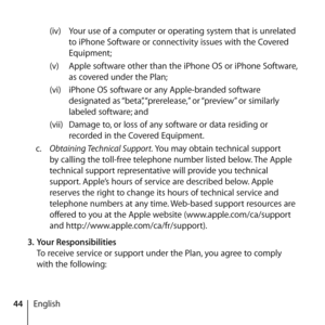 Page 4444English(iv) 
Your use of a computer or operating system that is unrelated 
to iPhone Software or connectivity issues with the Covered 
Equipment;
(v)  Apple software other than the iPhone OS or iPhone Software, 
as covered under the Plan;
(vi)  iPhone OS software or any Apple-branded software 
designated as “beta”, “prerelease,” or “preview” or similarly 
labeled software; and
(vii)  Damage to, or loss of any software or data residing or 
recorded in the Covered Equipment.
c.   Obtaining Technical...