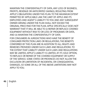 Page 4646EnglishMAINTAIN THE CONFIDENTIALITY OF DATA, ANY LOSS OF BUSINESS, 
PROFITS, REVENUE OR ANTICIPATED SAVINGS, RESULTING FROM 
APPLE’S OBLIGATIONS UNDER THIS PLAN. TO THE MAXIMUM EXTENT 
PERMITTED BY APPLICABLE LAW, THE LIMIT OF APPLE AND ITS 
EMPLOYEES AND AGENT’S LIABILITY TO YOU AND ANY SUBSEQUENT 
OWNER ARISING UNDER THE PLAN SHALL NOT EXCEED THE 
ORIGINAL PRICE PAID FOR THE PLAN. APPLE SPECIFICALLY DOES NOT 
WARRANT THAT IT WILL BE ABLE TO (i) REPAIR OR REPLACE COVERED 
EQUIPMENT WITHOUT RISK TO OR...